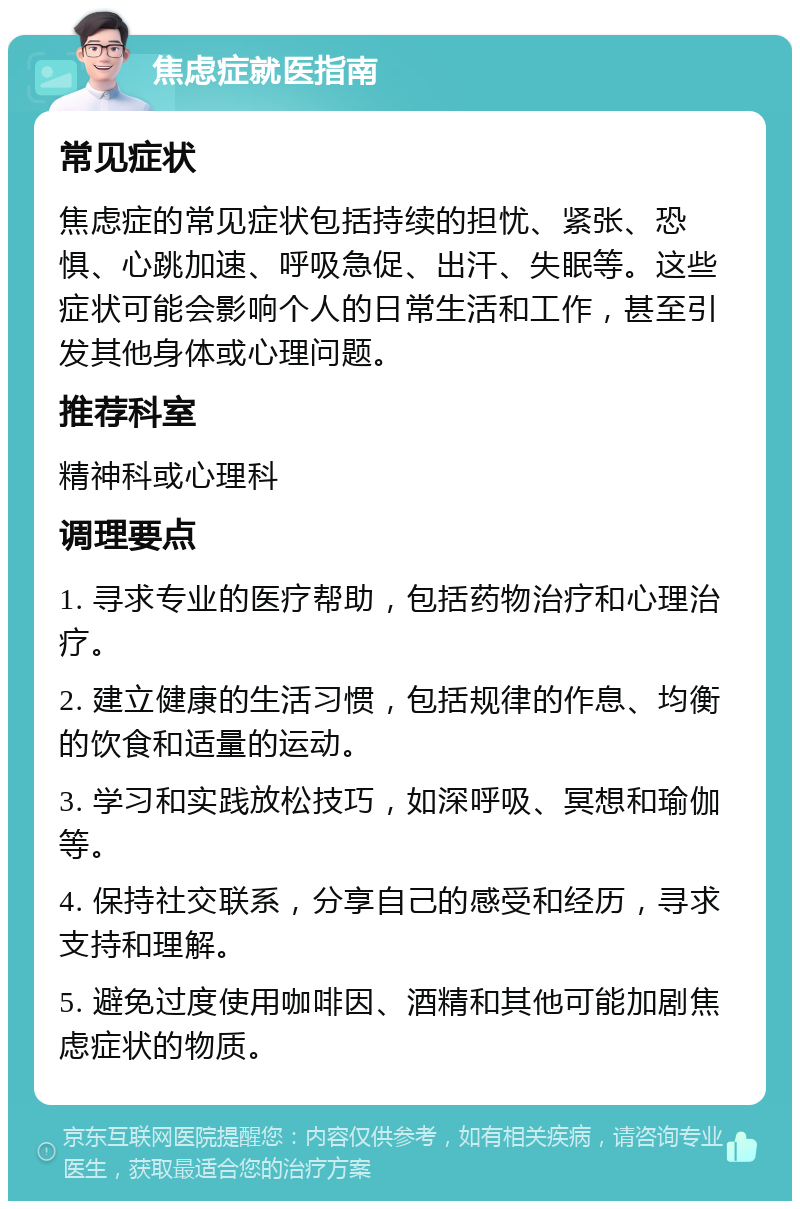 焦虑症就医指南 常见症状 焦虑症的常见症状包括持续的担忧、紧张、恐惧、心跳加速、呼吸急促、出汗、失眠等。这些症状可能会影响个人的日常生活和工作，甚至引发其他身体或心理问题。 推荐科室 精神科或心理科 调理要点 1. 寻求专业的医疗帮助，包括药物治疗和心理治疗。 2. 建立健康的生活习惯，包括规律的作息、均衡的饮食和适量的运动。 3. 学习和实践放松技巧，如深呼吸、冥想和瑜伽等。 4. 保持社交联系，分享自己的感受和经历，寻求支持和理解。 5. 避免过度使用咖啡因、酒精和其他可能加剧焦虑症状的物质。