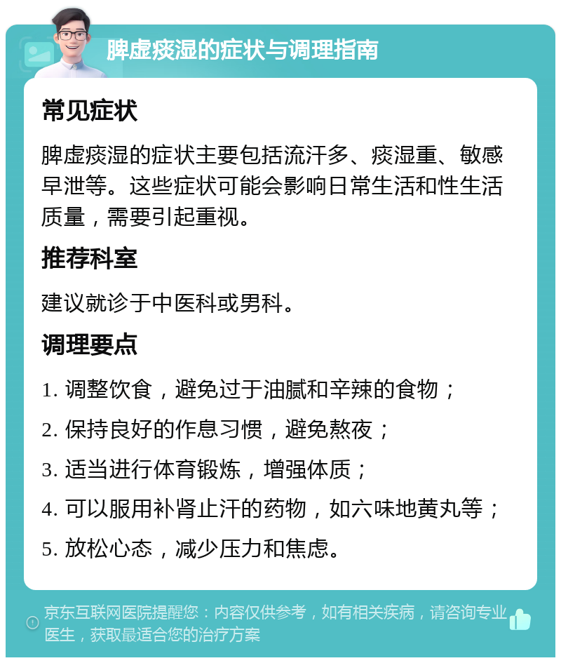 脾虚痰湿的症状与调理指南 常见症状 脾虚痰湿的症状主要包括流汗多、痰湿重、敏感早泄等。这些症状可能会影响日常生活和性生活质量，需要引起重视。 推荐科室 建议就诊于中医科或男科。 调理要点 1. 调整饮食，避免过于油腻和辛辣的食物； 2. 保持良好的作息习惯，避免熬夜； 3. 适当进行体育锻炼，增强体质； 4. 可以服用补肾止汗的药物，如六味地黄丸等； 5. 放松心态，减少压力和焦虑。