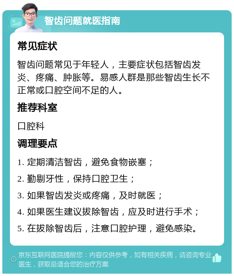 智齿问题就医指南 常见症状 智齿问题常见于年轻人，主要症状包括智齿发炎、疼痛、肿胀等。易感人群是那些智齿生长不正常或口腔空间不足的人。 推荐科室 口腔科 调理要点 1. 定期清洁智齿，避免食物嵌塞； 2. 勤剔牙性，保持口腔卫生； 3. 如果智齿发炎或疼痛，及时就医； 4. 如果医生建议拔除智齿，应及时进行手术； 5. 在拔除智齿后，注意口腔护理，避免感染。