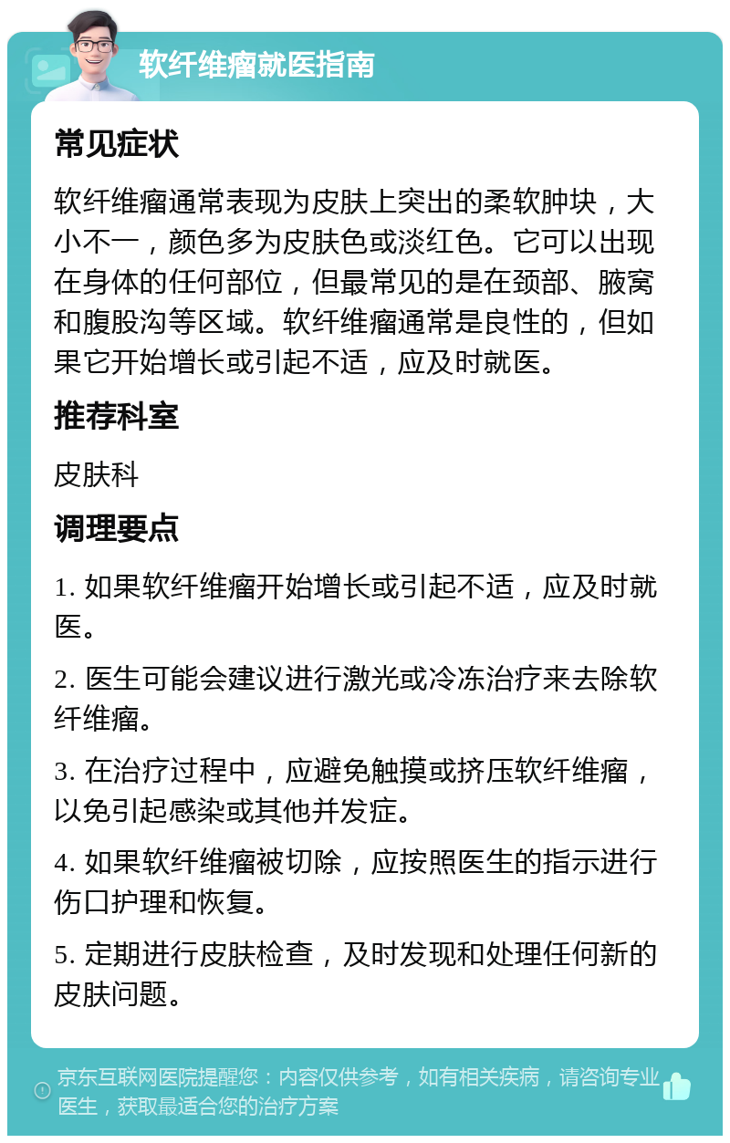 软纤维瘤就医指南 常见症状 软纤维瘤通常表现为皮肤上突出的柔软肿块，大小不一，颜色多为皮肤色或淡红色。它可以出现在身体的任何部位，但最常见的是在颈部、腋窝和腹股沟等区域。软纤维瘤通常是良性的，但如果它开始增长或引起不适，应及时就医。 推荐科室 皮肤科 调理要点 1. 如果软纤维瘤开始增长或引起不适，应及时就医。 2. 医生可能会建议进行激光或冷冻治疗来去除软纤维瘤。 3. 在治疗过程中，应避免触摸或挤压软纤维瘤，以免引起感染或其他并发症。 4. 如果软纤维瘤被切除，应按照医生的指示进行伤口护理和恢复。 5. 定期进行皮肤检查，及时发现和处理任何新的皮肤问题。