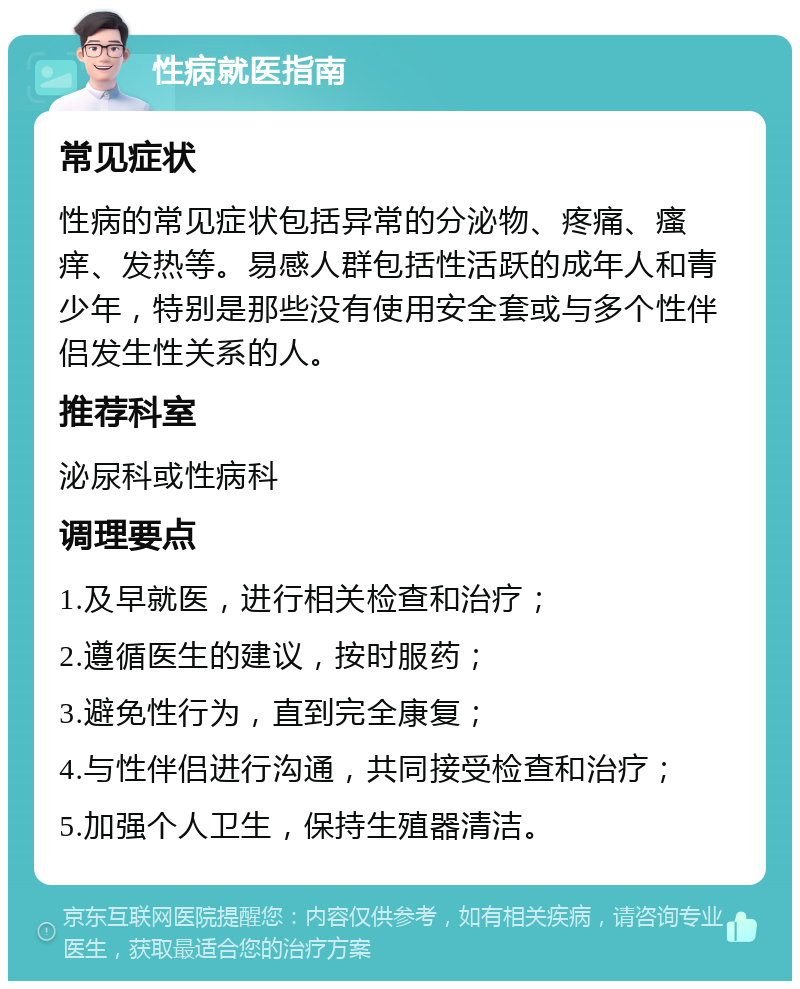 性病就医指南 常见症状 性病的常见症状包括异常的分泌物、疼痛、瘙痒、发热等。易感人群包括性活跃的成年人和青少年，特别是那些没有使用安全套或与多个性伴侣发生性关系的人。 推荐科室 泌尿科或性病科 调理要点 1.及早就医，进行相关检查和治疗； 2.遵循医生的建议，按时服药； 3.避免性行为，直到完全康复； 4.与性伴侣进行沟通，共同接受检查和治疗； 5.加强个人卫生，保持生殖器清洁。