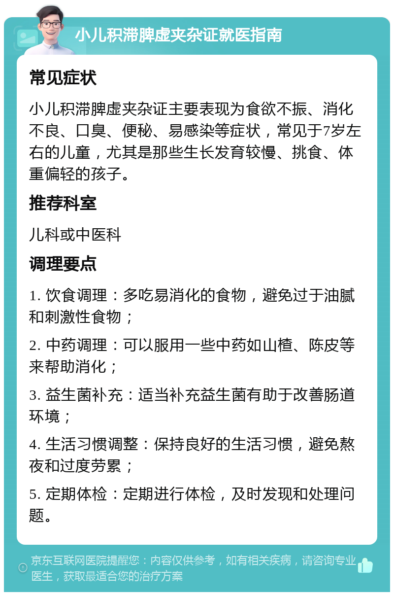 小儿积滞脾虚夹杂证就医指南 常见症状 小儿积滞脾虚夹杂证主要表现为食欲不振、消化不良、口臭、便秘、易感染等症状，常见于7岁左右的儿童，尤其是那些生长发育较慢、挑食、体重偏轻的孩子。 推荐科室 儿科或中医科 调理要点 1. 饮食调理：多吃易消化的食物，避免过于油腻和刺激性食物； 2. 中药调理：可以服用一些中药如山楂、陈皮等来帮助消化； 3. 益生菌补充：适当补充益生菌有助于改善肠道环境； 4. 生活习惯调整：保持良好的生活习惯，避免熬夜和过度劳累； 5. 定期体检：定期进行体检，及时发现和处理问题。