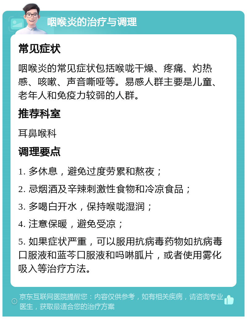 咽喉炎的治疗与调理 常见症状 咽喉炎的常见症状包括喉咙干燥、疼痛、灼热感、咳嗽、声音嘶哑等。易感人群主要是儿童、老年人和免疫力较弱的人群。 推荐科室 耳鼻喉科 调理要点 1. 多休息，避免过度劳累和熬夜； 2. 忌烟酒及辛辣刺激性食物和冷凉食品； 3. 多喝白开水，保持喉咙湿润； 4. 注意保暖，避免受凉； 5. 如果症状严重，可以服用抗病毒药物如抗病毒口服液和蓝芩口服液和吗啉胍片，或者使用雾化吸入等治疗方法。