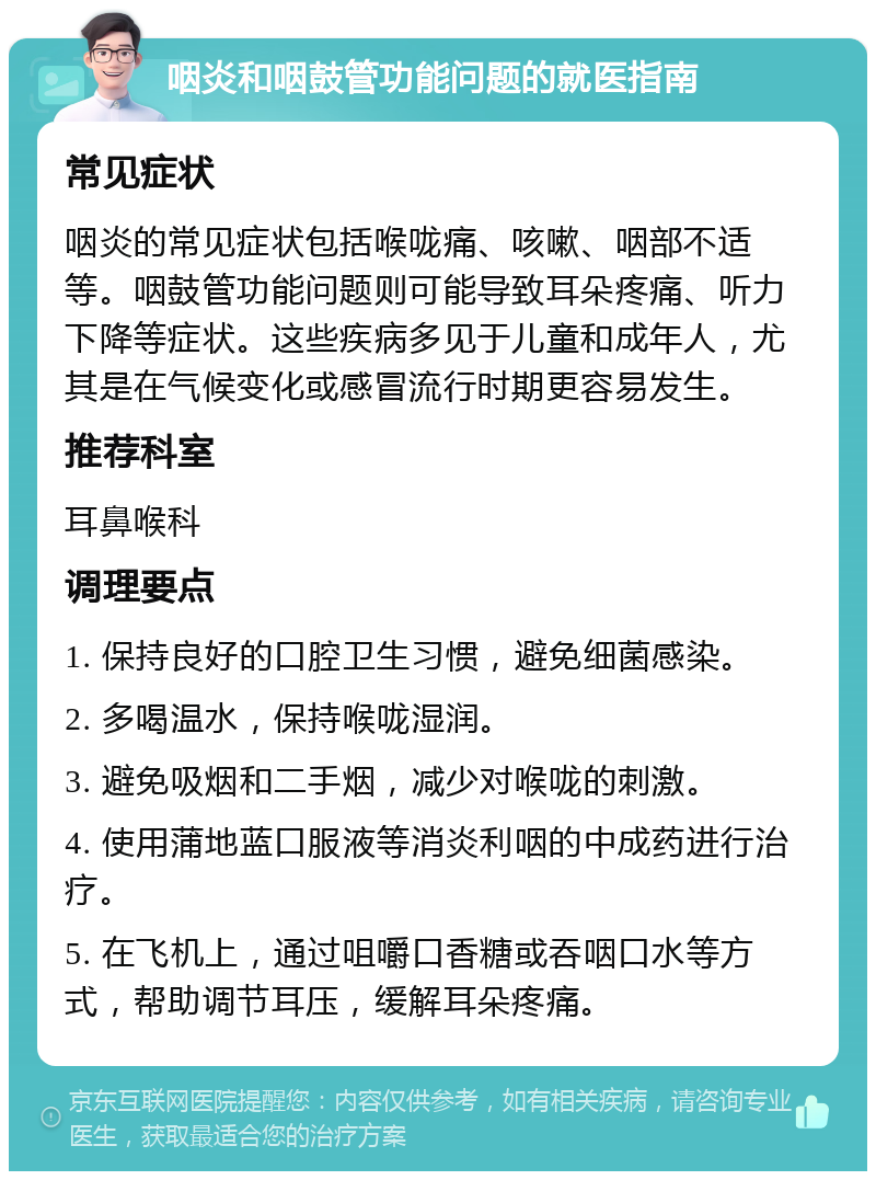 咽炎和咽鼓管功能问题的就医指南 常见症状 咽炎的常见症状包括喉咙痛、咳嗽、咽部不适等。咽鼓管功能问题则可能导致耳朵疼痛、听力下降等症状。这些疾病多见于儿童和成年人，尤其是在气候变化或感冒流行时期更容易发生。 推荐科室 耳鼻喉科 调理要点 1. 保持良好的口腔卫生习惯，避免细菌感染。 2. 多喝温水，保持喉咙湿润。 3. 避免吸烟和二手烟，减少对喉咙的刺激。 4. 使用蒲地蓝口服液等消炎利咽的中成药进行治疗。 5. 在飞机上，通过咀嚼口香糖或吞咽口水等方式，帮助调节耳压，缓解耳朵疼痛。