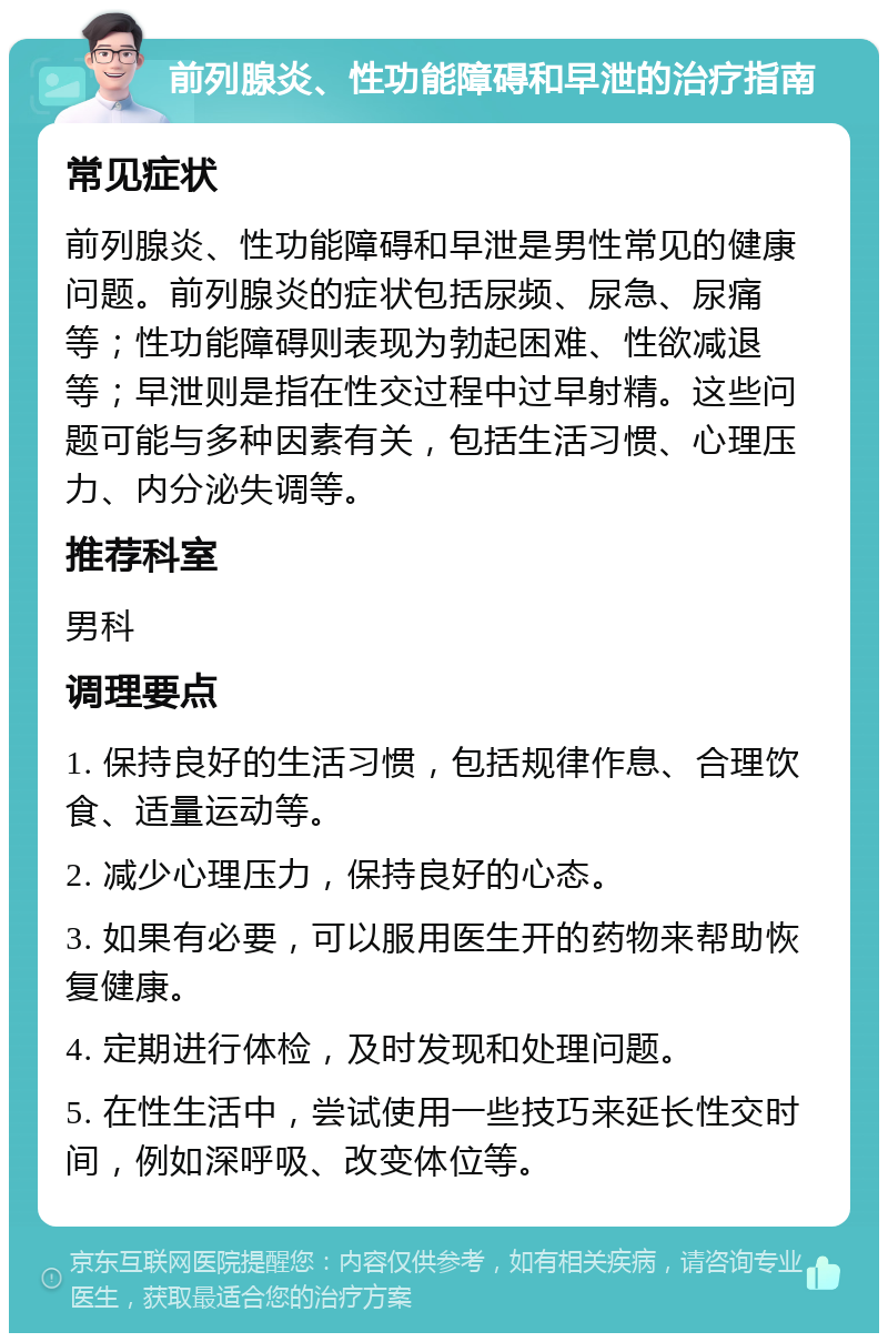 前列腺炎、性功能障碍和早泄的治疗指南 常见症状 前列腺炎、性功能障碍和早泄是男性常见的健康问题。前列腺炎的症状包括尿频、尿急、尿痛等；性功能障碍则表现为勃起困难、性欲减退等；早泄则是指在性交过程中过早射精。这些问题可能与多种因素有关，包括生活习惯、心理压力、内分泌失调等。 推荐科室 男科 调理要点 1. 保持良好的生活习惯，包括规律作息、合理饮食、适量运动等。 2. 减少心理压力，保持良好的心态。 3. 如果有必要，可以服用医生开的药物来帮助恢复健康。 4. 定期进行体检，及时发现和处理问题。 5. 在性生活中，尝试使用一些技巧来延长性交时间，例如深呼吸、改变体位等。