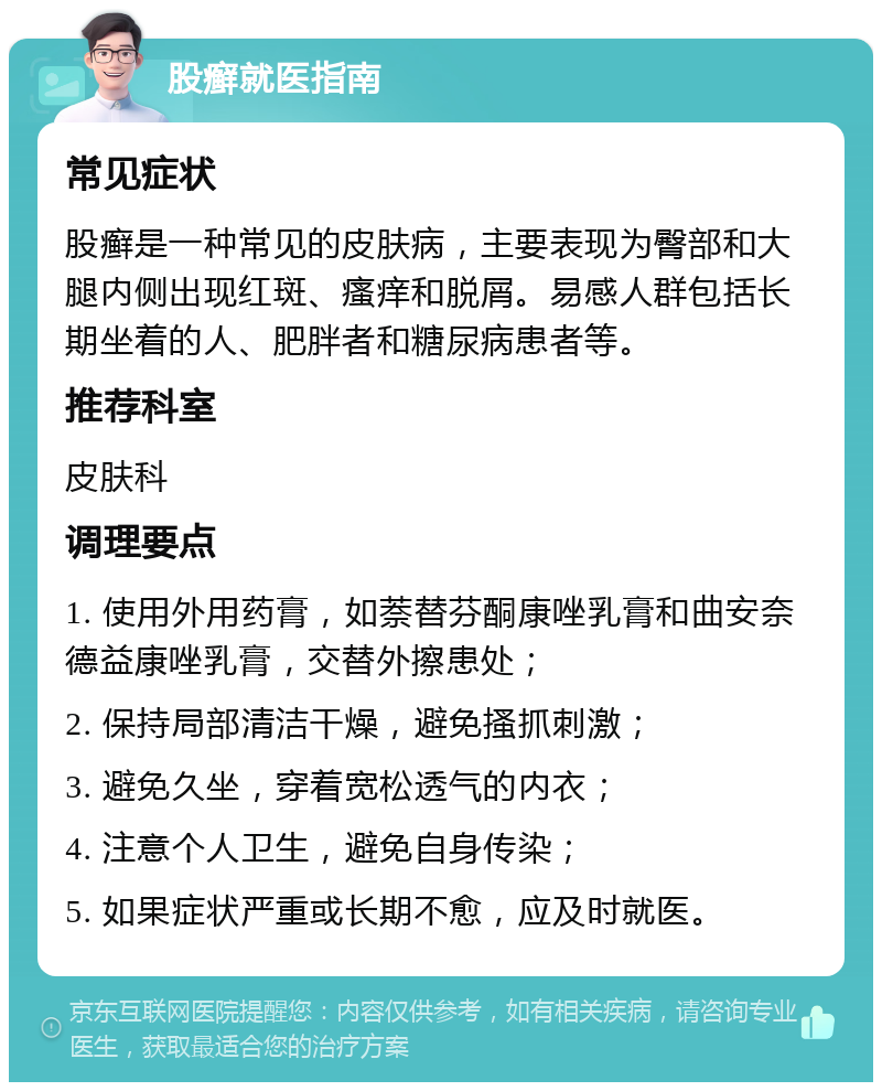 股癣就医指南 常见症状 股癣是一种常见的皮肤病，主要表现为臀部和大腿内侧出现红斑、瘙痒和脱屑。易感人群包括长期坐着的人、肥胖者和糖尿病患者等。 推荐科室 皮肤科 调理要点 1. 使用外用药膏，如萘替芬酮康唑乳膏和曲安奈德益康唑乳膏，交替外擦患处； 2. 保持局部清洁干燥，避免搔抓刺激； 3. 避免久坐，穿着宽松透气的内衣； 4. 注意个人卫生，避免自身传染； 5. 如果症状严重或长期不愈，应及时就医。