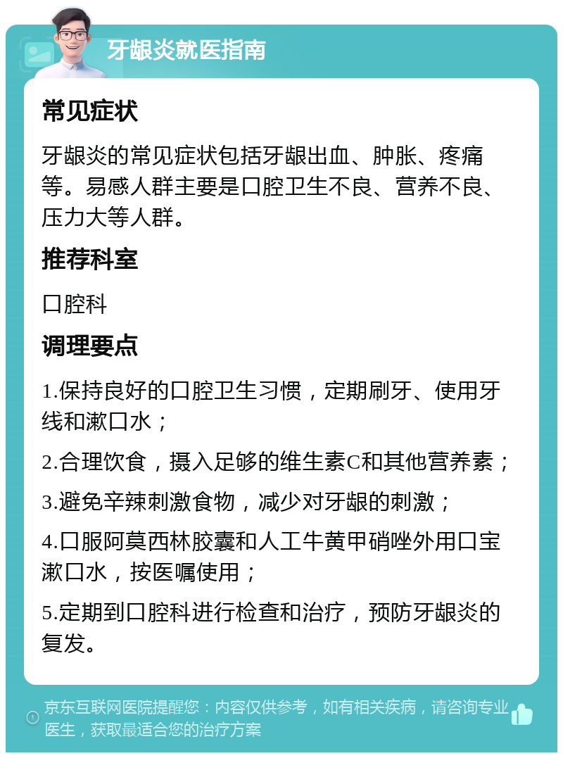 牙龈炎就医指南 常见症状 牙龈炎的常见症状包括牙龈出血、肿胀、疼痛等。易感人群主要是口腔卫生不良、营养不良、压力大等人群。 推荐科室 口腔科 调理要点 1.保持良好的口腔卫生习惯，定期刷牙、使用牙线和漱口水； 2.合理饮食，摄入足够的维生素C和其他营养素； 3.避免辛辣刺激食物，减少对牙龈的刺激； 4.口服阿莫西林胶囊和人工牛黄甲硝唑外用口宝漱口水，按医嘱使用； 5.定期到口腔科进行检查和治疗，预防牙龈炎的复发。