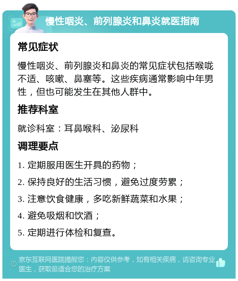 慢性咽炎、前列腺炎和鼻炎就医指南 常见症状 慢性咽炎、前列腺炎和鼻炎的常见症状包括喉咙不适、咳嗽、鼻塞等。这些疾病通常影响中年男性，但也可能发生在其他人群中。 推荐科室 就诊科室：耳鼻喉科、泌尿科 调理要点 1. 定期服用医生开具的药物； 2. 保持良好的生活习惯，避免过度劳累； 3. 注意饮食健康，多吃新鲜蔬菜和水果； 4. 避免吸烟和饮酒； 5. 定期进行体检和复查。