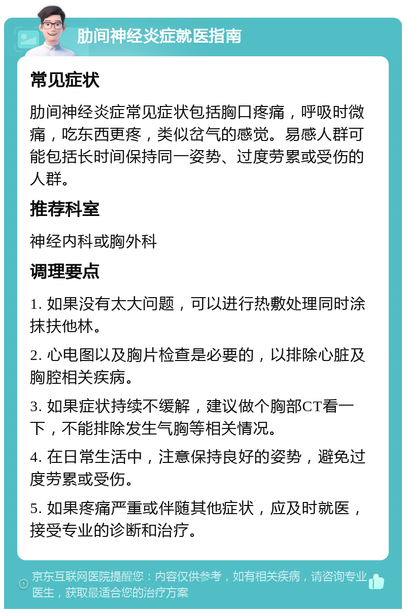 肋间神经炎症就医指南 常见症状 肋间神经炎症常见症状包括胸口疼痛，呼吸时微痛，吃东西更疼，类似岔气的感觉。易感人群可能包括长时间保持同一姿势、过度劳累或受伤的人群。 推荐科室 神经内科或胸外科 调理要点 1. 如果没有太大问题，可以进行热敷处理同时涂抹扶他林。 2. 心电图以及胸片检查是必要的，以排除心脏及胸腔相关疾病。 3. 如果症状持续不缓解，建议做个胸部CT看一下，不能排除发生气胸等相关情况。 4. 在日常生活中，注意保持良好的姿势，避免过度劳累或受伤。 5. 如果疼痛严重或伴随其他症状，应及时就医，接受专业的诊断和治疗。