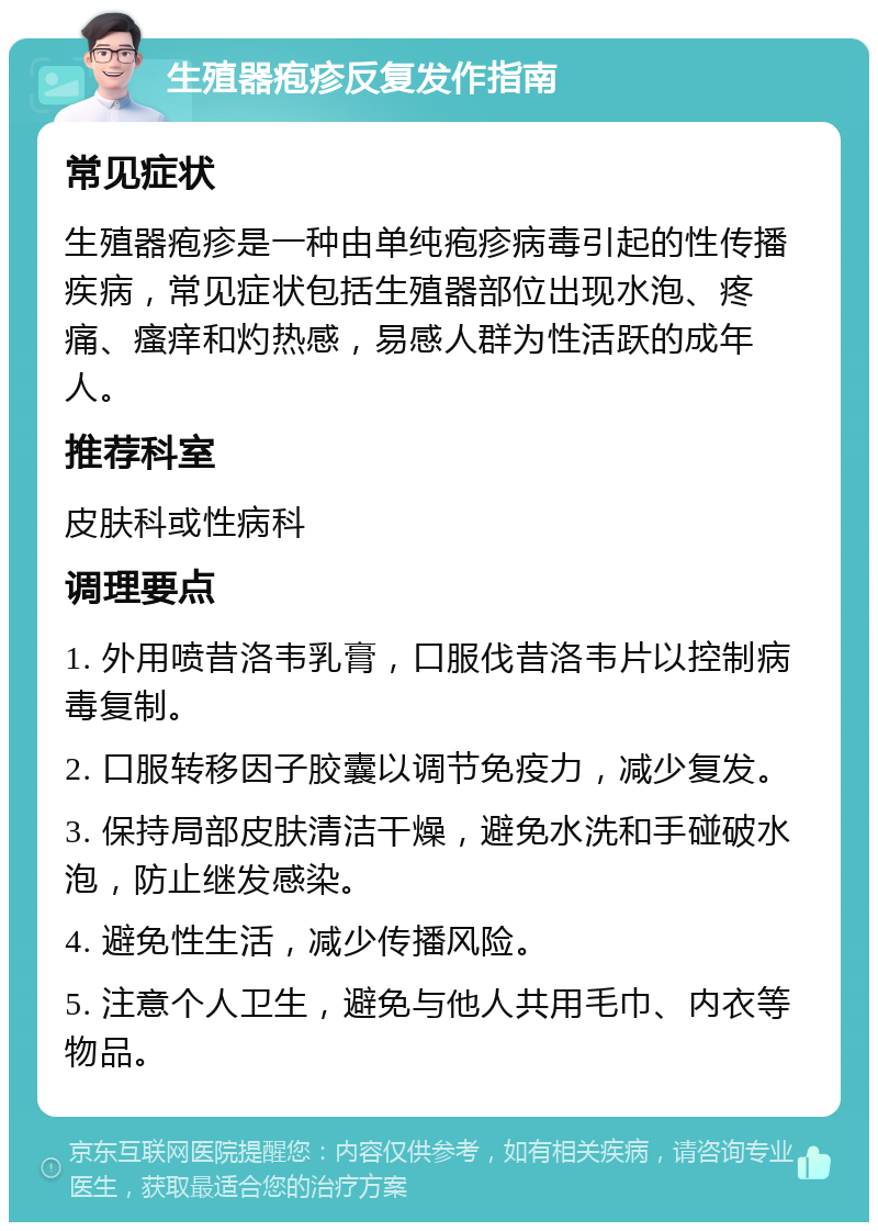 生殖器疱疹反复发作指南 常见症状 生殖器疱疹是一种由单纯疱疹病毒引起的性传播疾病，常见症状包括生殖器部位出现水泡、疼痛、瘙痒和灼热感，易感人群为性活跃的成年人。 推荐科室 皮肤科或性病科 调理要点 1. 外用喷昔洛韦乳膏，口服伐昔洛韦片以控制病毒复制。 2. 口服转移因子胶囊以调节免疫力，减少复发。 3. 保持局部皮肤清洁干燥，避免水洗和手碰破水泡，防止继发感染。 4. 避免性生活，减少传播风险。 5. 注意个人卫生，避免与他人共用毛巾、内衣等物品。