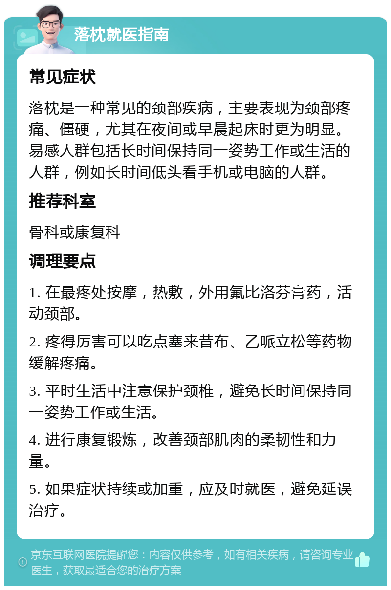 落枕就医指南 常见症状 落枕是一种常见的颈部疾病，主要表现为颈部疼痛、僵硬，尤其在夜间或早晨起床时更为明显。易感人群包括长时间保持同一姿势工作或生活的人群，例如长时间低头看手机或电脑的人群。 推荐科室 骨科或康复科 调理要点 1. 在最疼处按摩，热敷，外用氟比洛芬膏药，活动颈部。 2. 疼得厉害可以吃点塞来昔布、乙哌立松等药物缓解疼痛。 3. 平时生活中注意保护颈椎，避免长时间保持同一姿势工作或生活。 4. 进行康复锻炼，改善颈部肌肉的柔韧性和力量。 5. 如果症状持续或加重，应及时就医，避免延误治疗。