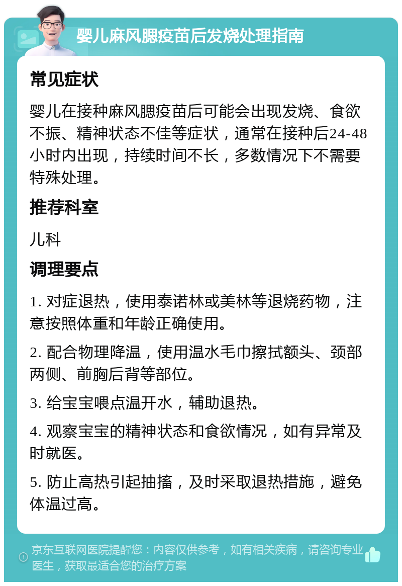 婴儿麻风腮疫苗后发烧处理指南 常见症状 婴儿在接种麻风腮疫苗后可能会出现发烧、食欲不振、精神状态不佳等症状，通常在接种后24-48小时内出现，持续时间不长，多数情况下不需要特殊处理。 推荐科室 儿科 调理要点 1. 对症退热，使用泰诺林或美林等退烧药物，注意按照体重和年龄正确使用。 2. 配合物理降温，使用温水毛巾擦拭额头、颈部两侧、前胸后背等部位。 3. 给宝宝喂点温开水，辅助退热。 4. 观察宝宝的精神状态和食欲情况，如有异常及时就医。 5. 防止高热引起抽搐，及时采取退热措施，避免体温过高。