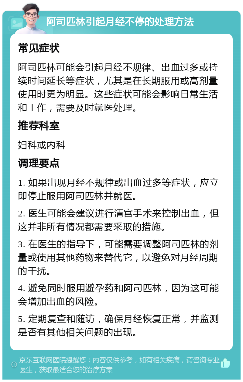 阿司匹林引起月经不停的处理方法 常见症状 阿司匹林可能会引起月经不规律、出血过多或持续时间延长等症状，尤其是在长期服用或高剂量使用时更为明显。这些症状可能会影响日常生活和工作，需要及时就医处理。 推荐科室 妇科或内科 调理要点 1. 如果出现月经不规律或出血过多等症状，应立即停止服用阿司匹林并就医。 2. 医生可能会建议进行清宫手术来控制出血，但这并非所有情况都需要采取的措施。 3. 在医生的指导下，可能需要调整阿司匹林的剂量或使用其他药物来替代它，以避免对月经周期的干扰。 4. 避免同时服用避孕药和阿司匹林，因为这可能会增加出血的风险。 5. 定期复查和随访，确保月经恢复正常，并监测是否有其他相关问题的出现。