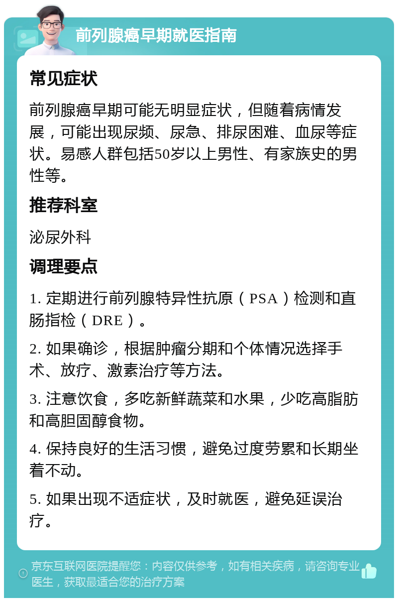 前列腺癌早期就医指南 常见症状 前列腺癌早期可能无明显症状，但随着病情发展，可能出现尿频、尿急、排尿困难、血尿等症状。易感人群包括50岁以上男性、有家族史的男性等。 推荐科室 泌尿外科 调理要点 1. 定期进行前列腺特异性抗原（PSA）检测和直肠指检（DRE）。 2. 如果确诊，根据肿瘤分期和个体情况选择手术、放疗、激素治疗等方法。 3. 注意饮食，多吃新鲜蔬菜和水果，少吃高脂肪和高胆固醇食物。 4. 保持良好的生活习惯，避免过度劳累和长期坐着不动。 5. 如果出现不适症状，及时就医，避免延误治疗。