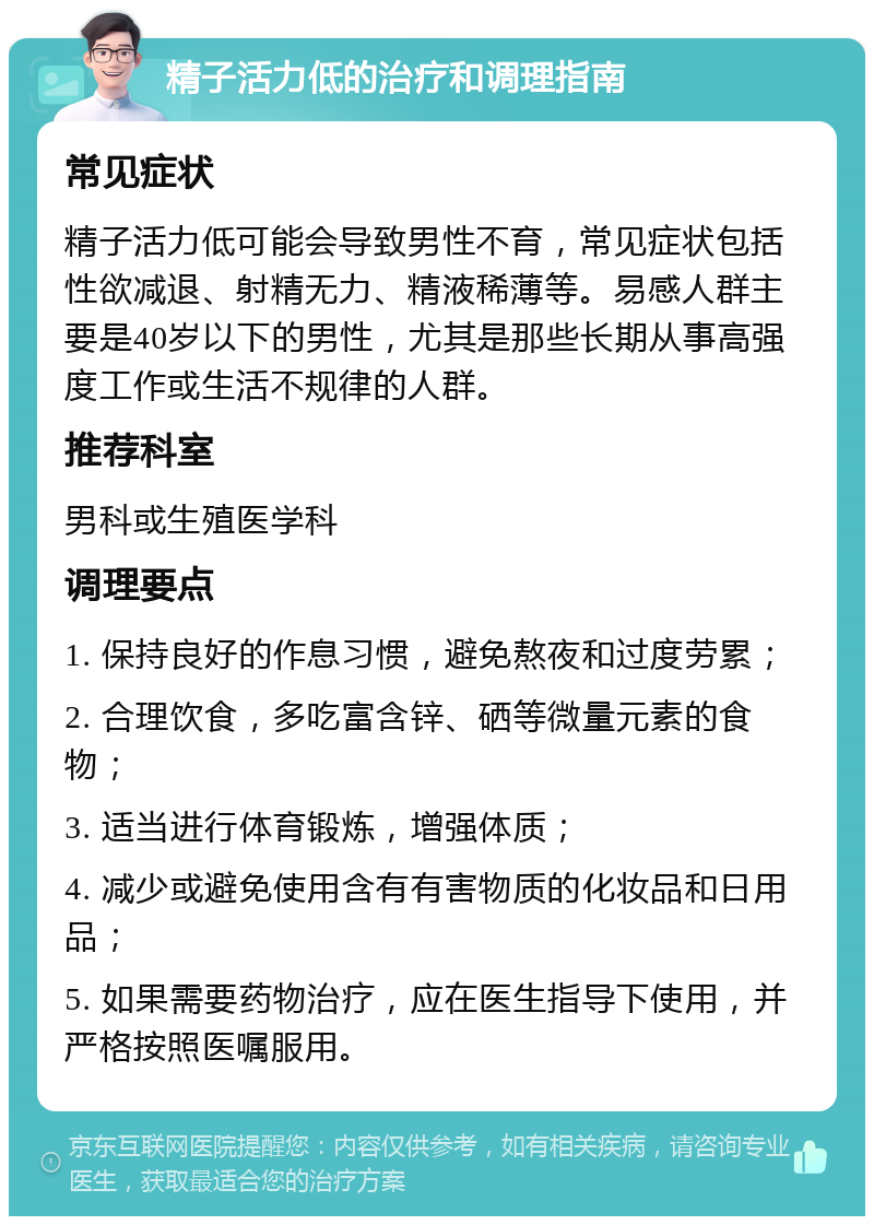 精子活力低的治疗和调理指南 常见症状 精子活力低可能会导致男性不育，常见症状包括性欲减退、射精无力、精液稀薄等。易感人群主要是40岁以下的男性，尤其是那些长期从事高强度工作或生活不规律的人群。 推荐科室 男科或生殖医学科 调理要点 1. 保持良好的作息习惯，避免熬夜和过度劳累； 2. 合理饮食，多吃富含锌、硒等微量元素的食物； 3. 适当进行体育锻炼，增强体质； 4. 减少或避免使用含有有害物质的化妆品和日用品； 5. 如果需要药物治疗，应在医生指导下使用，并严格按照医嘱服用。