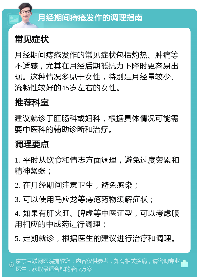 月经期间痔疮发作的调理指南 常见症状 月经期间痔疮发作的常见症状包括灼热、肿痛等不适感，尤其在月经后期抵抗力下降时更容易出现。这种情况多见于女性，特别是月经量较少、流畅性较好的45岁左右的女性。 推荐科室 建议就诊于肛肠科或妇科，根据具体情况可能需要中医科的辅助诊断和治疗。 调理要点 1. 平时从饮食和情志方面调理，避免过度劳累和精神紧张； 2. 在月经期间注意卫生，避免感染； 3. 可以使用马应龙等痔疮药物缓解症状； 4. 如果有肝火旺、脾虚等中医证型，可以考虑服用相应的中成药进行调理； 5. 定期就诊，根据医生的建议进行治疗和调理。