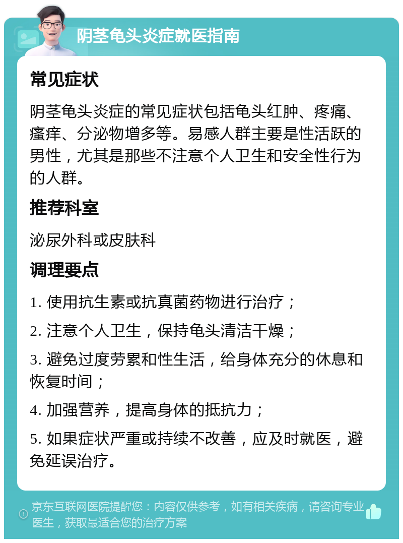 阴茎龟头炎症就医指南 常见症状 阴茎龟头炎症的常见症状包括龟头红肿、疼痛、瘙痒、分泌物增多等。易感人群主要是性活跃的男性，尤其是那些不注意个人卫生和安全性行为的人群。 推荐科室 泌尿外科或皮肤科 调理要点 1. 使用抗生素或抗真菌药物进行治疗； 2. 注意个人卫生，保持龟头清洁干燥； 3. 避免过度劳累和性生活，给身体充分的休息和恢复时间； 4. 加强营养，提高身体的抵抗力； 5. 如果症状严重或持续不改善，应及时就医，避免延误治疗。