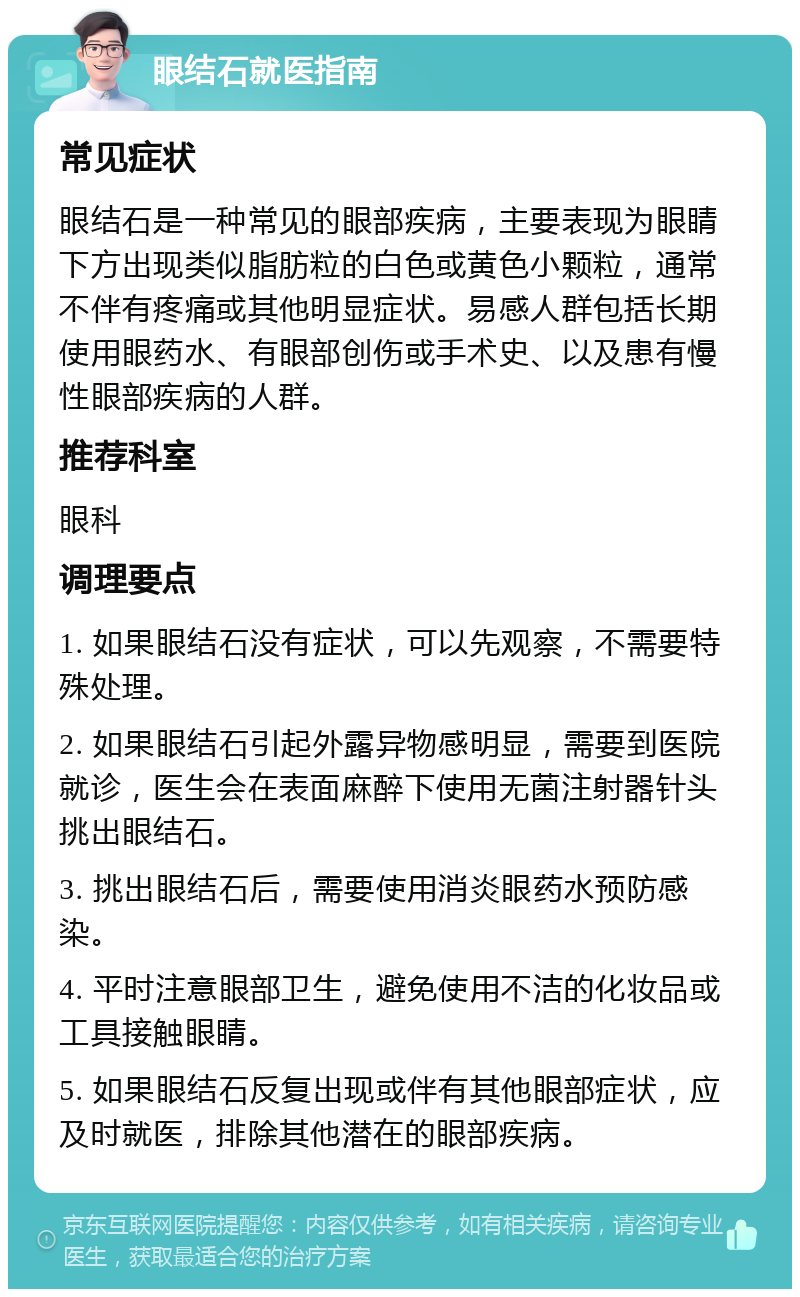 眼结石就医指南 常见症状 眼结石是一种常见的眼部疾病，主要表现为眼睛下方出现类似脂肪粒的白色或黄色小颗粒，通常不伴有疼痛或其他明显症状。易感人群包括长期使用眼药水、有眼部创伤或手术史、以及患有慢性眼部疾病的人群。 推荐科室 眼科 调理要点 1. 如果眼结石没有症状，可以先观察，不需要特殊处理。 2. 如果眼结石引起外露异物感明显，需要到医院就诊，医生会在表面麻醉下使用无菌注射器针头挑出眼结石。 3. 挑出眼结石后，需要使用消炎眼药水预防感染。 4. 平时注意眼部卫生，避免使用不洁的化妆品或工具接触眼睛。 5. 如果眼结石反复出现或伴有其他眼部症状，应及时就医，排除其他潜在的眼部疾病。