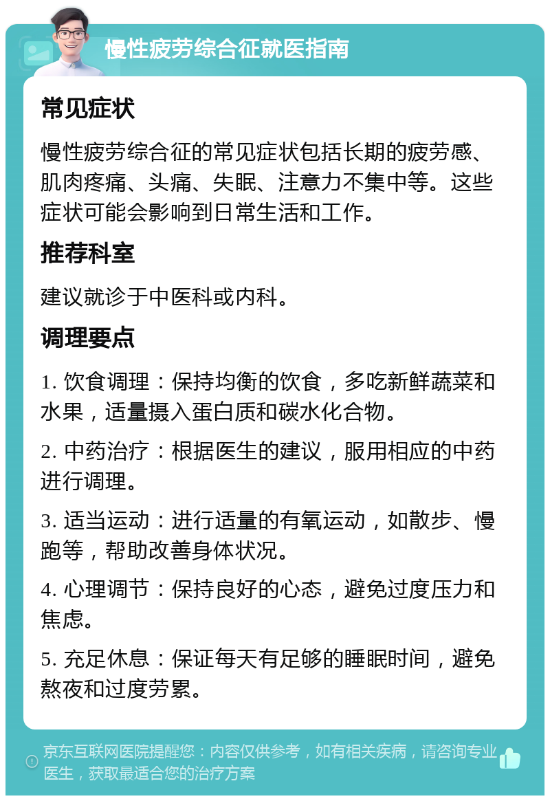 慢性疲劳综合征就医指南 常见症状 慢性疲劳综合征的常见症状包括长期的疲劳感、肌肉疼痛、头痛、失眠、注意力不集中等。这些症状可能会影响到日常生活和工作。 推荐科室 建议就诊于中医科或内科。 调理要点 1. 饮食调理：保持均衡的饮食，多吃新鲜蔬菜和水果，适量摄入蛋白质和碳水化合物。 2. 中药治疗：根据医生的建议，服用相应的中药进行调理。 3. 适当运动：进行适量的有氧运动，如散步、慢跑等，帮助改善身体状况。 4. 心理调节：保持良好的心态，避免过度压力和焦虑。 5. 充足休息：保证每天有足够的睡眠时间，避免熬夜和过度劳累。