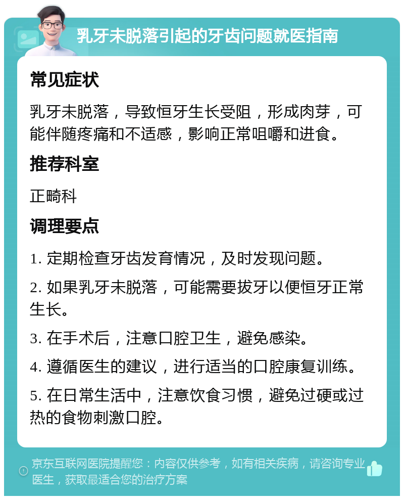 乳牙未脱落引起的牙齿问题就医指南 常见症状 乳牙未脱落，导致恒牙生长受阻，形成肉芽，可能伴随疼痛和不适感，影响正常咀嚼和进食。 推荐科室 正畸科 调理要点 1. 定期检查牙齿发育情况，及时发现问题。 2. 如果乳牙未脱落，可能需要拔牙以便恒牙正常生长。 3. 在手术后，注意口腔卫生，避免感染。 4. 遵循医生的建议，进行适当的口腔康复训练。 5. 在日常生活中，注意饮食习惯，避免过硬或过热的食物刺激口腔。