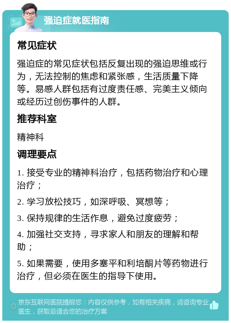 强迫症就医指南 常见症状 强迫症的常见症状包括反复出现的强迫思维或行为，无法控制的焦虑和紧张感，生活质量下降等。易感人群包括有过度责任感、完美主义倾向或经历过创伤事件的人群。 推荐科室 精神科 调理要点 1. 接受专业的精神科治疗，包括药物治疗和心理治疗； 2. 学习放松技巧，如深呼吸、冥想等； 3. 保持规律的生活作息，避免过度疲劳； 4. 加强社交支持，寻求家人和朋友的理解和帮助； 5. 如果需要，使用多塞平和利培酮片等药物进行治疗，但必须在医生的指导下使用。