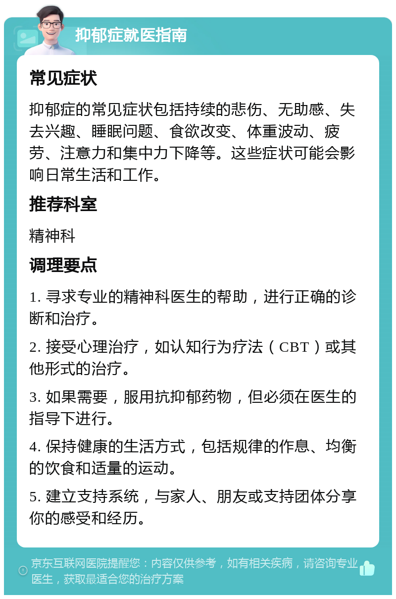 抑郁症就医指南 常见症状 抑郁症的常见症状包括持续的悲伤、无助感、失去兴趣、睡眠问题、食欲改变、体重波动、疲劳、注意力和集中力下降等。这些症状可能会影响日常生活和工作。 推荐科室 精神科 调理要点 1. 寻求专业的精神科医生的帮助，进行正确的诊断和治疗。 2. 接受心理治疗，如认知行为疗法（CBT）或其他形式的治疗。 3. 如果需要，服用抗抑郁药物，但必须在医生的指导下进行。 4. 保持健康的生活方式，包括规律的作息、均衡的饮食和适量的运动。 5. 建立支持系统，与家人、朋友或支持团体分享你的感受和经历。