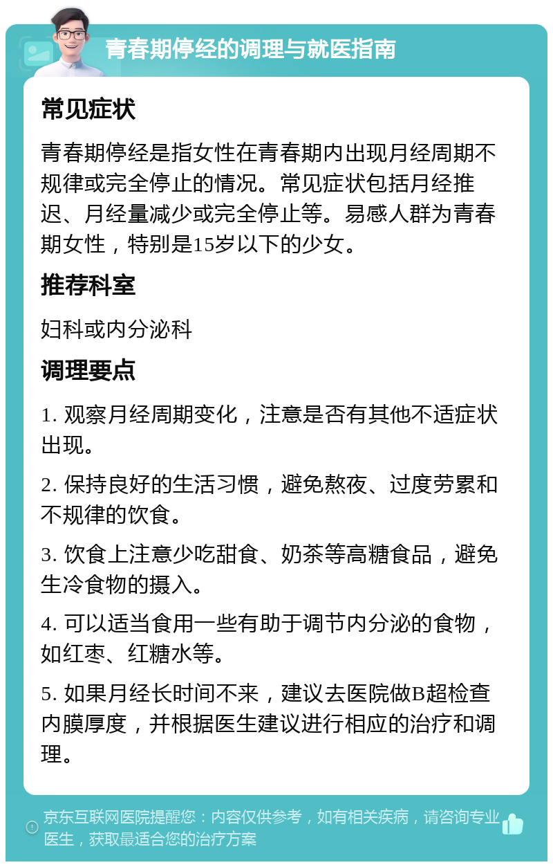 青春期停经的调理与就医指南 常见症状 青春期停经是指女性在青春期内出现月经周期不规律或完全停止的情况。常见症状包括月经推迟、月经量减少或完全停止等。易感人群为青春期女性，特别是15岁以下的少女。 推荐科室 妇科或内分泌科 调理要点 1. 观察月经周期变化，注意是否有其他不适症状出现。 2. 保持良好的生活习惯，避免熬夜、过度劳累和不规律的饮食。 3. 饮食上注意少吃甜食、奶茶等高糖食品，避免生冷食物的摄入。 4. 可以适当食用一些有助于调节内分泌的食物，如红枣、红糖水等。 5. 如果月经长时间不来，建议去医院做B超检查内膜厚度，并根据医生建议进行相应的治疗和调理。