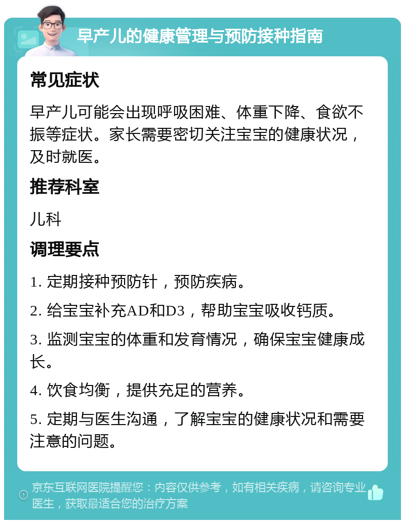 早产儿的健康管理与预防接种指南 常见症状 早产儿可能会出现呼吸困难、体重下降、食欲不振等症状。家长需要密切关注宝宝的健康状况，及时就医。 推荐科室 儿科 调理要点 1. 定期接种预防针，预防疾病。 2. 给宝宝补充AD和D3，帮助宝宝吸收钙质。 3. 监测宝宝的体重和发育情况，确保宝宝健康成长。 4. 饮食均衡，提供充足的营养。 5. 定期与医生沟通，了解宝宝的健康状况和需要注意的问题。