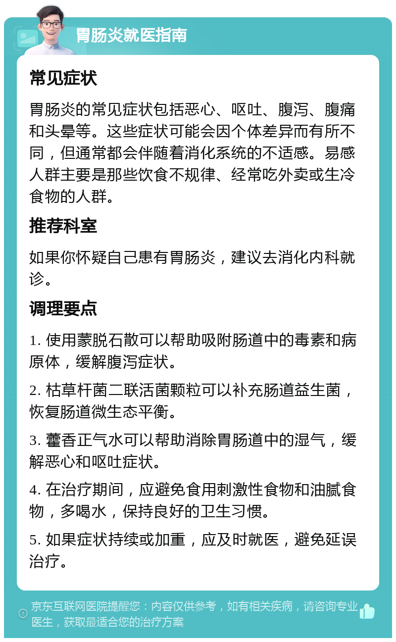 胃肠炎就医指南 常见症状 胃肠炎的常见症状包括恶心、呕吐、腹泻、腹痛和头晕等。这些症状可能会因个体差异而有所不同，但通常都会伴随着消化系统的不适感。易感人群主要是那些饮食不规律、经常吃外卖或生冷食物的人群。 推荐科室 如果你怀疑自己患有胃肠炎，建议去消化内科就诊。 调理要点 1. 使用蒙脱石散可以帮助吸附肠道中的毒素和病原体，缓解腹泻症状。 2. 枯草杆菌二联活菌颗粒可以补充肠道益生菌，恢复肠道微生态平衡。 3. 藿香正气水可以帮助消除胃肠道中的湿气，缓解恶心和呕吐症状。 4. 在治疗期间，应避免食用刺激性食物和油腻食物，多喝水，保持良好的卫生习惯。 5. 如果症状持续或加重，应及时就医，避免延误治疗。