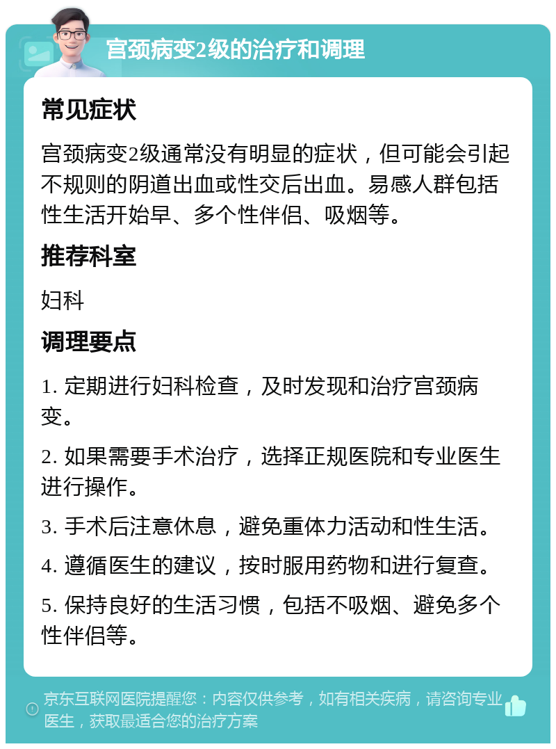 宫颈病变2级的治疗和调理 常见症状 宫颈病变2级通常没有明显的症状，但可能会引起不规则的阴道出血或性交后出血。易感人群包括性生活开始早、多个性伴侣、吸烟等。 推荐科室 妇科 调理要点 1. 定期进行妇科检查，及时发现和治疗宫颈病变。 2. 如果需要手术治疗，选择正规医院和专业医生进行操作。 3. 手术后注意休息，避免重体力活动和性生活。 4. 遵循医生的建议，按时服用药物和进行复查。 5. 保持良好的生活习惯，包括不吸烟、避免多个性伴侣等。