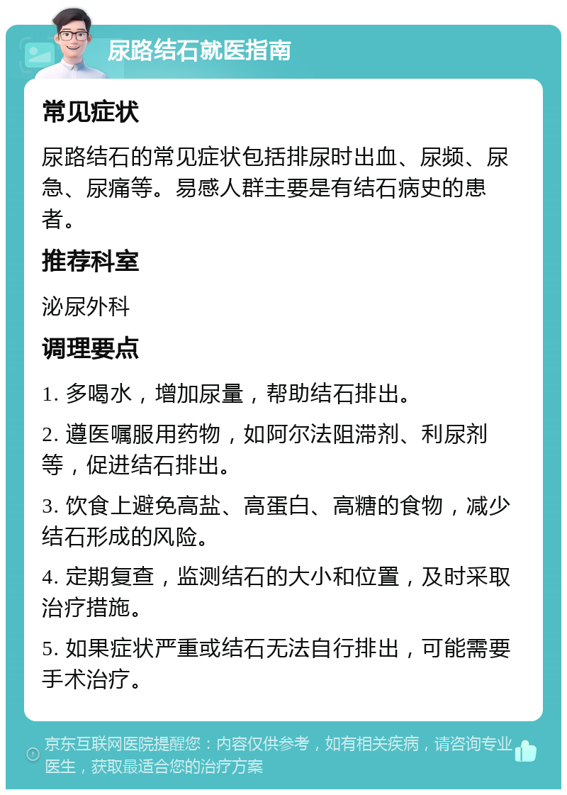 尿路结石就医指南 常见症状 尿路结石的常见症状包括排尿时出血、尿频、尿急、尿痛等。易感人群主要是有结石病史的患者。 推荐科室 泌尿外科 调理要点 1. 多喝水，增加尿量，帮助结石排出。 2. 遵医嘱服用药物，如阿尔法阻滞剂、利尿剂等，促进结石排出。 3. 饮食上避免高盐、高蛋白、高糖的食物，减少结石形成的风险。 4. 定期复查，监测结石的大小和位置，及时采取治疗措施。 5. 如果症状严重或结石无法自行排出，可能需要手术治疗。