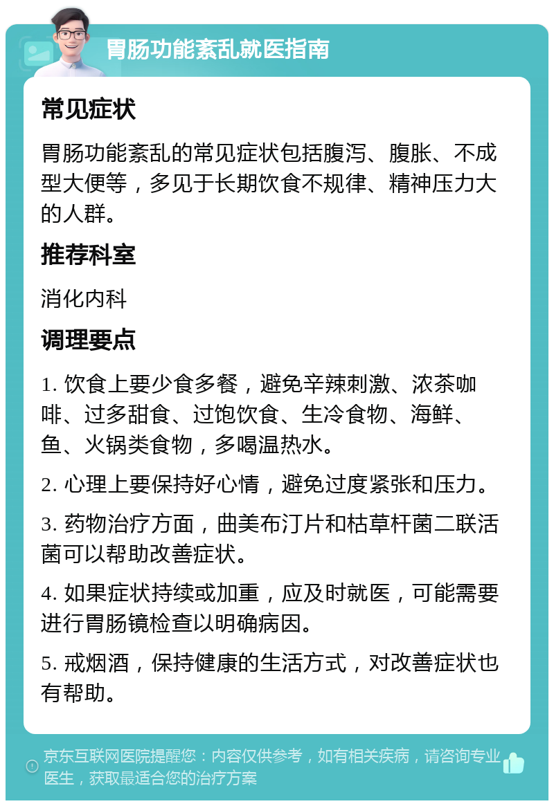 胃肠功能紊乱就医指南 常见症状 胃肠功能紊乱的常见症状包括腹泻、腹胀、不成型大便等，多见于长期饮食不规律、精神压力大的人群。 推荐科室 消化内科 调理要点 1. 饮食上要少食多餐，避免辛辣刺激、浓茶咖啡、过多甜食、过饱饮食、生冷食物、海鲜、鱼、火锅类食物，多喝温热水。 2. 心理上要保持好心情，避免过度紧张和压力。 3. 药物治疗方面，曲美布汀片和枯草杆菌二联活菌可以帮助改善症状。 4. 如果症状持续或加重，应及时就医，可能需要进行胃肠镜检查以明确病因。 5. 戒烟酒，保持健康的生活方式，对改善症状也有帮助。