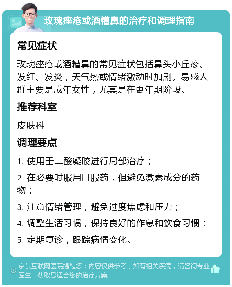 玫瑰痤疮或酒糟鼻的治疗和调理指南 常见症状 玫瑰痤疮或酒糟鼻的常见症状包括鼻头小丘疹、发红、发炎，天气热或情绪激动时加剧。易感人群主要是成年女性，尤其是在更年期阶段。 推荐科室 皮肤科 调理要点 1. 使用壬二酸凝胶进行局部治疗； 2. 在必要时服用口服药，但避免激素成分的药物； 3. 注意情绪管理，避免过度焦虑和压力； 4. 调整生活习惯，保持良好的作息和饮食习惯； 5. 定期复诊，跟踪病情变化。