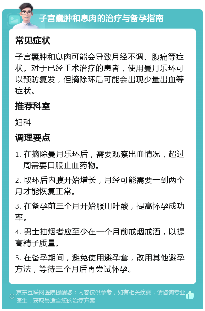 子宫囊肿和息肉的治疗与备孕指南 常见症状 子宫囊肿和息肉可能会导致月经不调、腹痛等症状。对于已经手术治疗的患者，使用曼月乐环可以预防复发，但摘除环后可能会出现少量出血等症状。 推荐科室 妇科 调理要点 1. 在摘除曼月乐环后，需要观察出血情况，超过一周需要口服止血药物。 2. 取环后内膜开始增长，月经可能需要一到两个月才能恢复正常。 3. 在备孕前三个月开始服用叶酸，提高怀孕成功率。 4. 男士抽烟者应至少在一个月前戒烟戒酒，以提高精子质量。 5. 在备孕期间，避免使用避孕套，改用其他避孕方法，等待三个月后再尝试怀孕。