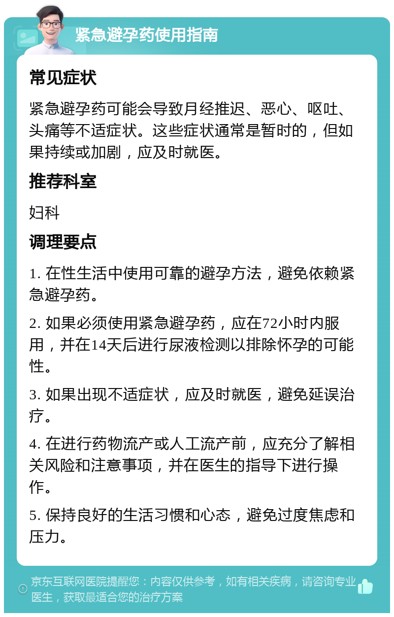 紧急避孕药使用指南 常见症状 紧急避孕药可能会导致月经推迟、恶心、呕吐、头痛等不适症状。这些症状通常是暂时的，但如果持续或加剧，应及时就医。 推荐科室 妇科 调理要点 1. 在性生活中使用可靠的避孕方法，避免依赖紧急避孕药。 2. 如果必须使用紧急避孕药，应在72小时内服用，并在14天后进行尿液检测以排除怀孕的可能性。 3. 如果出现不适症状，应及时就医，避免延误治疗。 4. 在进行药物流产或人工流产前，应充分了解相关风险和注意事项，并在医生的指导下进行操作。 5. 保持良好的生活习惯和心态，避免过度焦虑和压力。