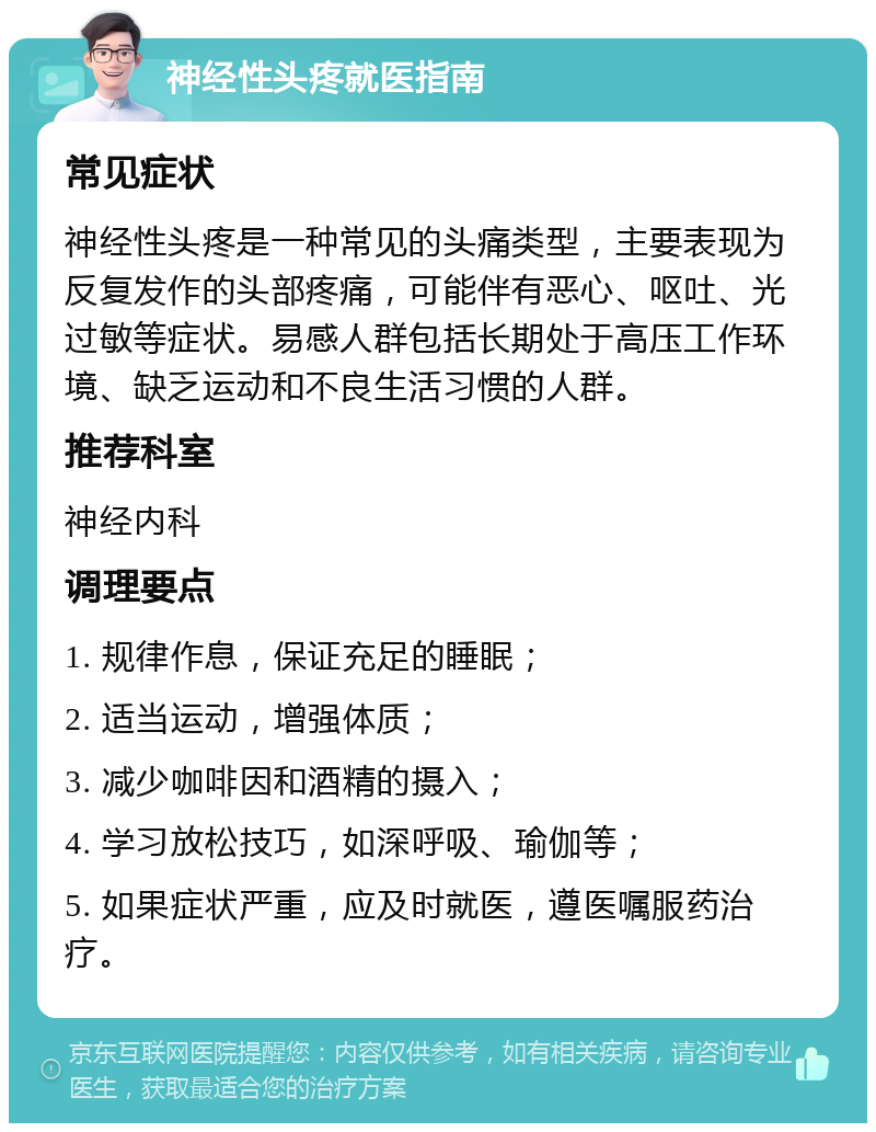 神经性头疼就医指南 常见症状 神经性头疼是一种常见的头痛类型，主要表现为反复发作的头部疼痛，可能伴有恶心、呕吐、光过敏等症状。易感人群包括长期处于高压工作环境、缺乏运动和不良生活习惯的人群。 推荐科室 神经内科 调理要点 1. 规律作息，保证充足的睡眠； 2. 适当运动，增强体质； 3. 减少咖啡因和酒精的摄入； 4. 学习放松技巧，如深呼吸、瑜伽等； 5. 如果症状严重，应及时就医，遵医嘱服药治疗。