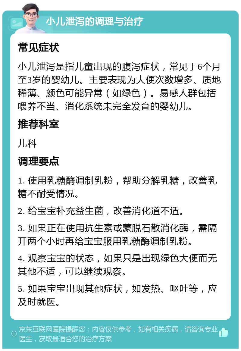 小儿泄泻的调理与治疗 常见症状 小儿泄泻是指儿童出现的腹泻症状，常见于6个月至3岁的婴幼儿。主要表现为大便次数增多、质地稀薄、颜色可能异常（如绿色）。易感人群包括喂养不当、消化系统未完全发育的婴幼儿。 推荐科室 儿科 调理要点 1. 使用乳糖酶调制乳粉，帮助分解乳糖，改善乳糖不耐受情况。 2. 给宝宝补充益生菌，改善消化道不适。 3. 如果正在使用抗生素或蒙脱石散消化酶，需隔开两个小时再给宝宝服用乳糖酶调制乳粉。 4. 观察宝宝的状态，如果只是出现绿色大便而无其他不适，可以继续观察。 5. 如果宝宝出现其他症状，如发热、呕吐等，应及时就医。