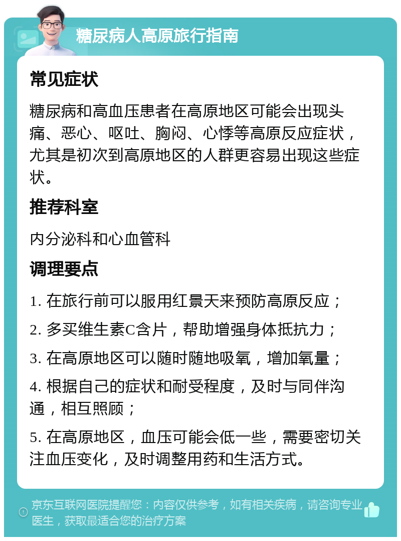 糖尿病人高原旅行指南 常见症状 糖尿病和高血压患者在高原地区可能会出现头痛、恶心、呕吐、胸闷、心悸等高原反应症状，尤其是初次到高原地区的人群更容易出现这些症状。 推荐科室 内分泌科和心血管科 调理要点 1. 在旅行前可以服用红景天来预防高原反应； 2. 多买维生素C含片，帮助增强身体抵抗力； 3. 在高原地区可以随时随地吸氧，增加氧量； 4. 根据自己的症状和耐受程度，及时与同伴沟通，相互照顾； 5. 在高原地区，血压可能会低一些，需要密切关注血压变化，及时调整用药和生活方式。