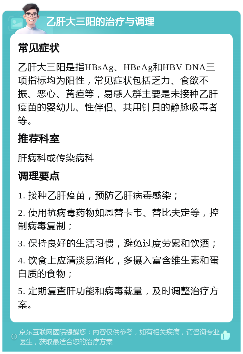 乙肝大三阳的治疗与调理 常见症状 乙肝大三阳是指HBsAg、HBeAg和HBV DNA三项指标均为阳性，常见症状包括乏力、食欲不振、恶心、黄疸等，易感人群主要是未接种乙肝疫苗的婴幼儿、性伴侣、共用针具的静脉吸毒者等。 推荐科室 肝病科或传染病科 调理要点 1. 接种乙肝疫苗，预防乙肝病毒感染； 2. 使用抗病毒药物如恩替卡韦、替比夫定等，控制病毒复制； 3. 保持良好的生活习惯，避免过度劳累和饮酒； 4. 饮食上应清淡易消化，多摄入富含维生素和蛋白质的食物； 5. 定期复查肝功能和病毒载量，及时调整治疗方案。