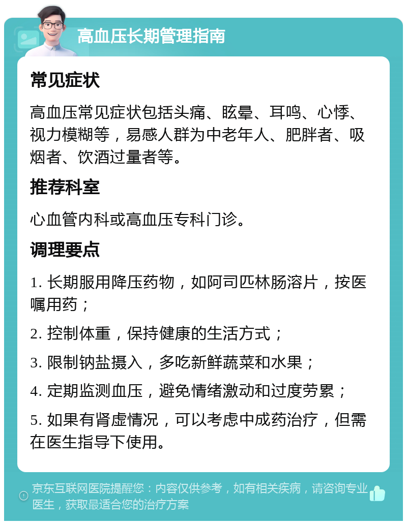 高血压长期管理指南 常见症状 高血压常见症状包括头痛、眩晕、耳鸣、心悸、视力模糊等，易感人群为中老年人、肥胖者、吸烟者、饮酒过量者等。 推荐科室 心血管内科或高血压专科门诊。 调理要点 1. 长期服用降压药物，如阿司匹林肠溶片，按医嘱用药； 2. 控制体重，保持健康的生活方式； 3. 限制钠盐摄入，多吃新鲜蔬菜和水果； 4. 定期监测血压，避免情绪激动和过度劳累； 5. 如果有肾虚情况，可以考虑中成药治疗，但需在医生指导下使用。