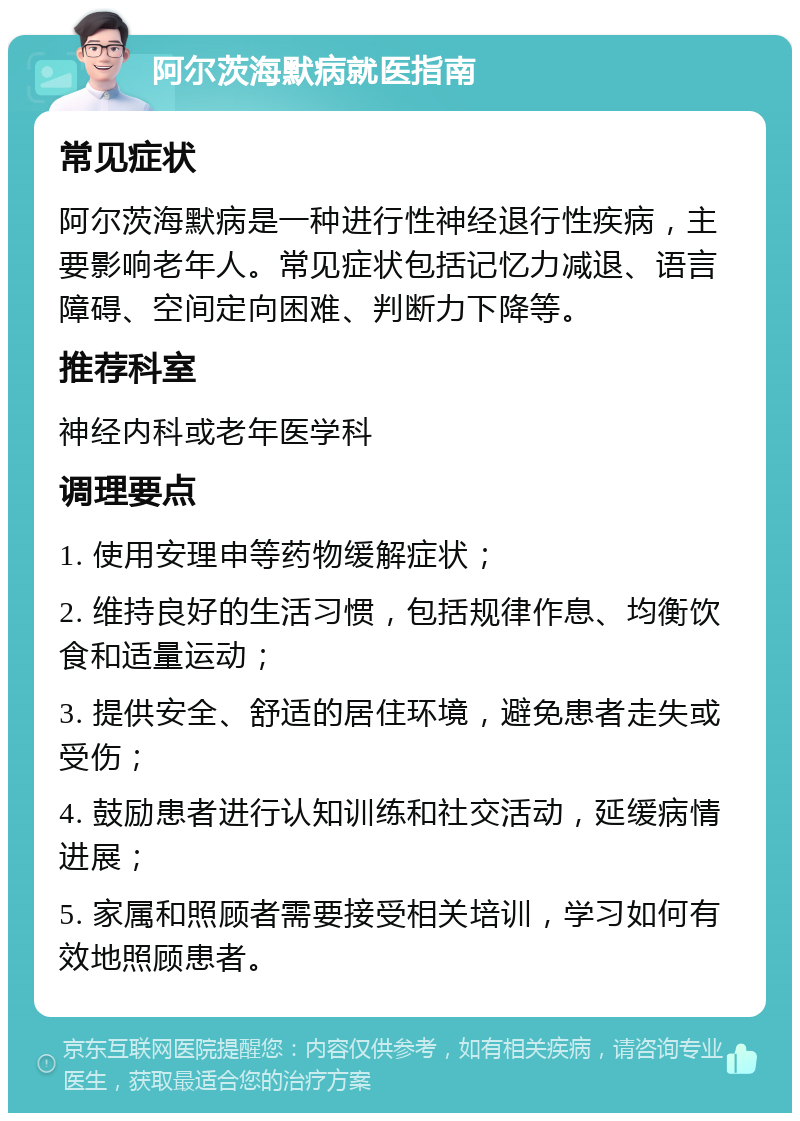 阿尔茨海默病就医指南 常见症状 阿尔茨海默病是一种进行性神经退行性疾病，主要影响老年人。常见症状包括记忆力减退、语言障碍、空间定向困难、判断力下降等。 推荐科室 神经内科或老年医学科 调理要点 1. 使用安理申等药物缓解症状； 2. 维持良好的生活习惯，包括规律作息、均衡饮食和适量运动； 3. 提供安全、舒适的居住环境，避免患者走失或受伤； 4. 鼓励患者进行认知训练和社交活动，延缓病情进展； 5. 家属和照顾者需要接受相关培训，学习如何有效地照顾患者。