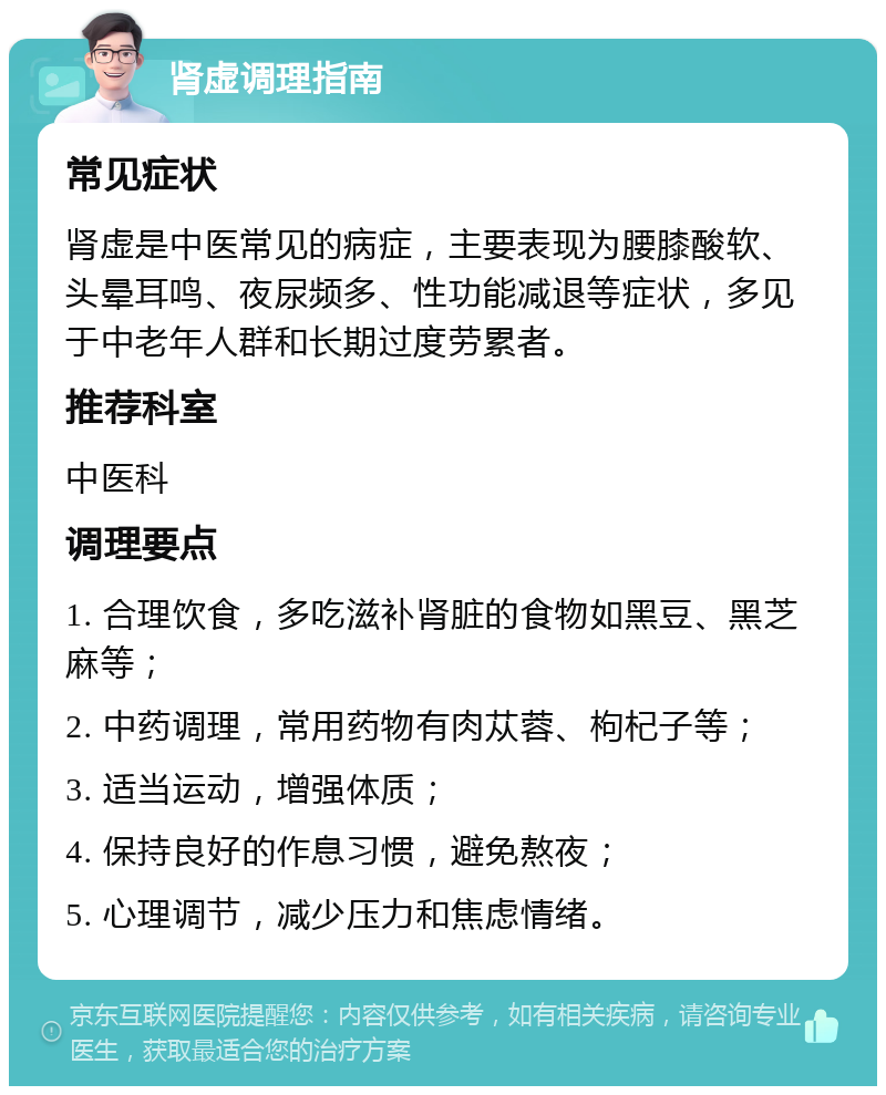 肾虚调理指南 常见症状 肾虚是中医常见的病症，主要表现为腰膝酸软、头晕耳鸣、夜尿频多、性功能减退等症状，多见于中老年人群和长期过度劳累者。 推荐科室 中医科 调理要点 1. 合理饮食，多吃滋补肾脏的食物如黑豆、黑芝麻等； 2. 中药调理，常用药物有肉苁蓉、枸杞子等； 3. 适当运动，增强体质； 4. 保持良好的作息习惯，避免熬夜； 5. 心理调节，减少压力和焦虑情绪。