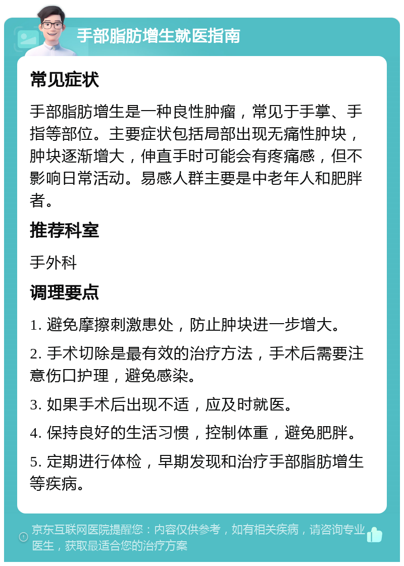 手部脂肪增生就医指南 常见症状 手部脂肪增生是一种良性肿瘤，常见于手掌、手指等部位。主要症状包括局部出现无痛性肿块，肿块逐渐增大，伸直手时可能会有疼痛感，但不影响日常活动。易感人群主要是中老年人和肥胖者。 推荐科室 手外科 调理要点 1. 避免摩擦刺激患处，防止肿块进一步增大。 2. 手术切除是最有效的治疗方法，手术后需要注意伤口护理，避免感染。 3. 如果手术后出现不适，应及时就医。 4. 保持良好的生活习惯，控制体重，避免肥胖。 5. 定期进行体检，早期发现和治疗手部脂肪增生等疾病。