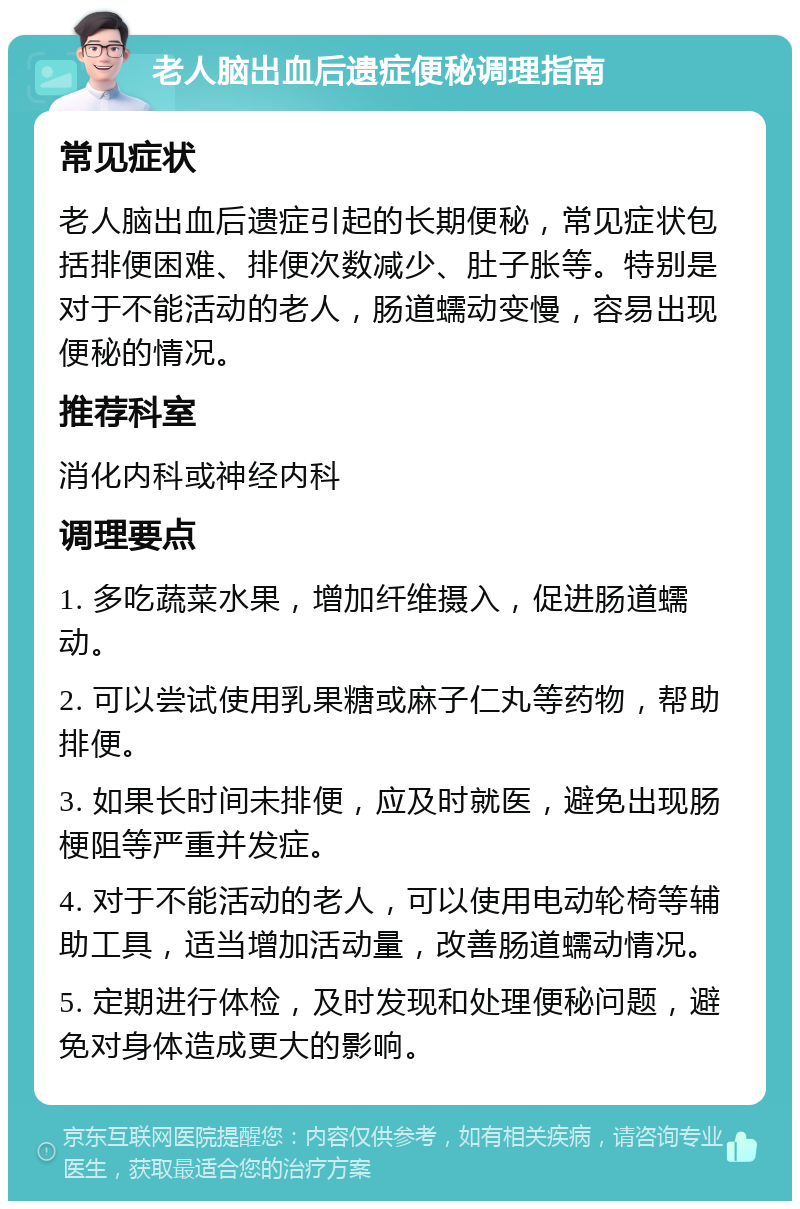 老人脑出血后遗症便秘调理指南 常见症状 老人脑出血后遗症引起的长期便秘，常见症状包括排便困难、排便次数减少、肚子胀等。特别是对于不能活动的老人，肠道蠕动变慢，容易出现便秘的情况。 推荐科室 消化内科或神经内科 调理要点 1. 多吃蔬菜水果，增加纤维摄入，促进肠道蠕动。 2. 可以尝试使用乳果糖或麻子仁丸等药物，帮助排便。 3. 如果长时间未排便，应及时就医，避免出现肠梗阻等严重并发症。 4. 对于不能活动的老人，可以使用电动轮椅等辅助工具，适当增加活动量，改善肠道蠕动情况。 5. 定期进行体检，及时发现和处理便秘问题，避免对身体造成更大的影响。