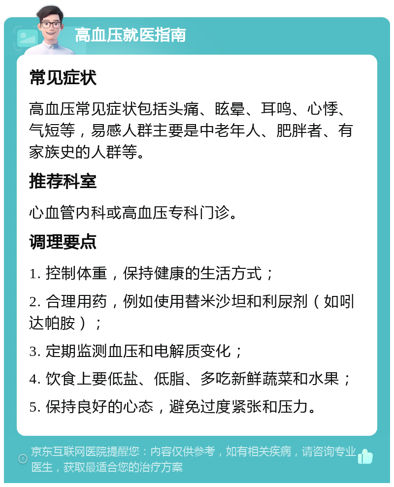 高血压就医指南 常见症状 高血压常见症状包括头痛、眩晕、耳鸣、心悸、气短等，易感人群主要是中老年人、肥胖者、有家族史的人群等。 推荐科室 心血管内科或高血压专科门诊。 调理要点 1. 控制体重，保持健康的生活方式； 2. 合理用药，例如使用替米沙坦和利尿剂（如吲达帕胺）； 3. 定期监测血压和电解质变化； 4. 饮食上要低盐、低脂、多吃新鲜蔬菜和水果； 5. 保持良好的心态，避免过度紧张和压力。