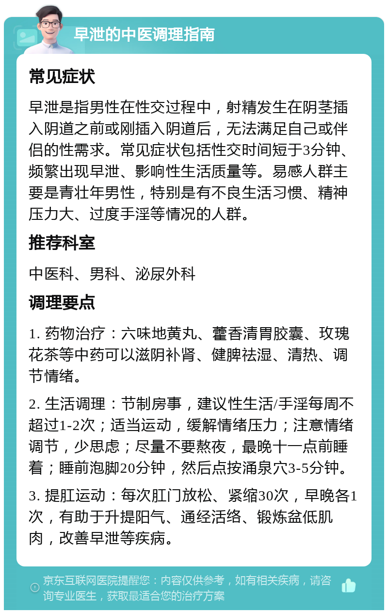 早泄的中医调理指南 常见症状 早泄是指男性在性交过程中，射精发生在阴茎插入阴道之前或刚插入阴道后，无法满足自己或伴侣的性需求。常见症状包括性交时间短于3分钟、频繁出现早泄、影响性生活质量等。易感人群主要是青壮年男性，特别是有不良生活习惯、精神压力大、过度手淫等情况的人群。 推荐科室 中医科、男科、泌尿外科 调理要点 1. 药物治疗：六味地黄丸、藿香清胃胶囊、玫瑰花茶等中药可以滋阴补肾、健脾祛湿、清热、调节情绪。 2. 生活调理：节制房事，建议性生活/手淫每周不超过1-2次；适当运动，缓解情绪压力；注意情绪调节，少思虑；尽量不要熬夜，最晚十一点前睡着；睡前泡脚20分钟，然后点按涌泉穴3-5分钟。 3. 提肛运动：每次肛门放松、紧缩30次，早晚各1次，有助于升提阳气、通经活络、锻炼盆低肌肉，改善早泄等疾病。