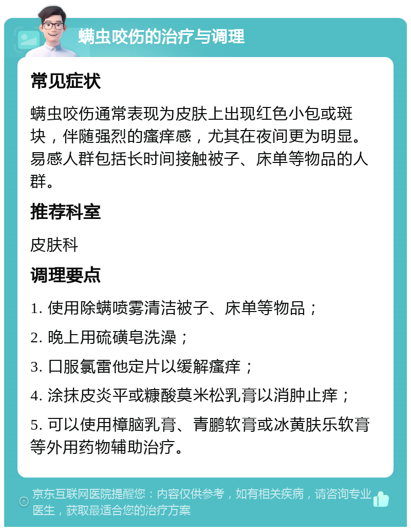 螨虫咬伤的治疗与调理 常见症状 螨虫咬伤通常表现为皮肤上出现红色小包或斑块，伴随强烈的瘙痒感，尤其在夜间更为明显。易感人群包括长时间接触被子、床单等物品的人群。 推荐科室 皮肤科 调理要点 1. 使用除螨喷雾清洁被子、床单等物品； 2. 晚上用硫磺皂洗澡； 3. 口服氯雷他定片以缓解瘙痒； 4. 涂抹皮炎平或糠酸莫米松乳膏以消肿止痒； 5. 可以使用樟脑乳膏、青鹏软膏或冰黄肤乐软膏等外用药物辅助治疗。