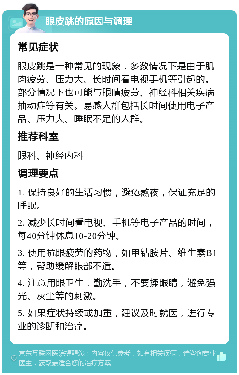 眼皮跳的原因与调理 常见症状 眼皮跳是一种常见的现象，多数情况下是由于肌肉疲劳、压力大、长时间看电视手机等引起的。部分情况下也可能与眼睛疲劳、神经科相关疾病抽动症等有关。易感人群包括长时间使用电子产品、压力大、睡眠不足的人群。 推荐科室 眼科、神经内科 调理要点 1. 保持良好的生活习惯，避免熬夜，保证充足的睡眠。 2. 减少长时间看电视、手机等电子产品的时间，每40分钟休息10-20分钟。 3. 使用抗眼疲劳的药物，如甲钴胺片、维生素B1等，帮助缓解眼部不适。 4. 注意用眼卫生，勤洗手，不要揉眼睛，避免强光、灰尘等的刺激。 5. 如果症状持续或加重，建议及时就医，进行专业的诊断和治疗。