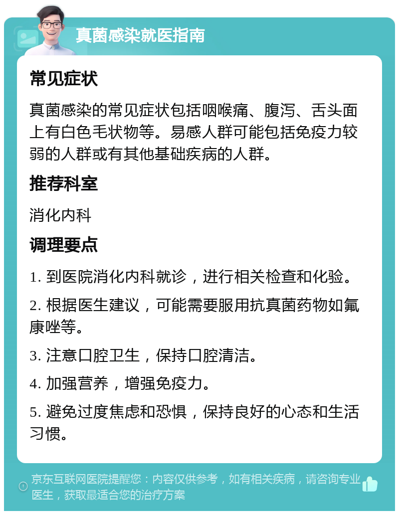 真菌感染就医指南 常见症状 真菌感染的常见症状包括咽喉痛、腹泻、舌头面上有白色毛状物等。易感人群可能包括免疫力较弱的人群或有其他基础疾病的人群。 推荐科室 消化内科 调理要点 1. 到医院消化内科就诊，进行相关检查和化验。 2. 根据医生建议，可能需要服用抗真菌药物如氟康唑等。 3. 注意口腔卫生，保持口腔清洁。 4. 加强营养，增强免疫力。 5. 避免过度焦虑和恐惧，保持良好的心态和生活习惯。