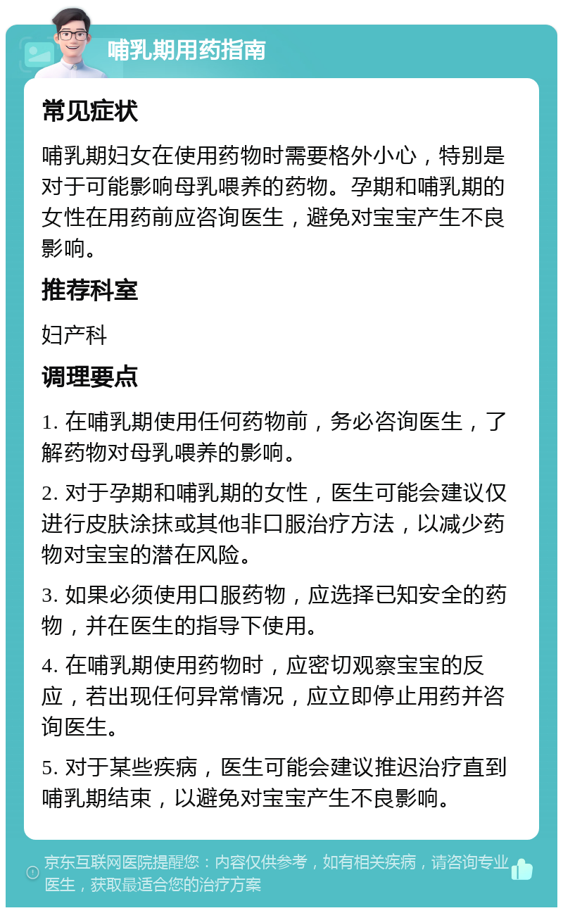 哺乳期用药指南 常见症状 哺乳期妇女在使用药物时需要格外小心，特别是对于可能影响母乳喂养的药物。孕期和哺乳期的女性在用药前应咨询医生，避免对宝宝产生不良影响。 推荐科室 妇产科 调理要点 1. 在哺乳期使用任何药物前，务必咨询医生，了解药物对母乳喂养的影响。 2. 对于孕期和哺乳期的女性，医生可能会建议仅进行皮肤涂抹或其他非口服治疗方法，以减少药物对宝宝的潜在风险。 3. 如果必须使用口服药物，应选择已知安全的药物，并在医生的指导下使用。 4. 在哺乳期使用药物时，应密切观察宝宝的反应，若出现任何异常情况，应立即停止用药并咨询医生。 5. 对于某些疾病，医生可能会建议推迟治疗直到哺乳期结束，以避免对宝宝产生不良影响。